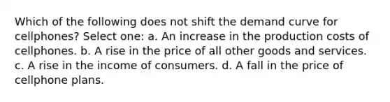 Which of the following does not shift the demand curve for cellphones? Select one: a. An increase in the production costs of cellphones. b. A rise in the price of all other goods and services. c. A rise in the income of consumers. d. A fall in the price of cellphone plans.