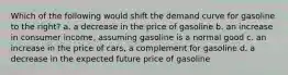 Which of the following would shift the demand curve for gasoline to the right? a. a decrease in the price of gasoline b. an increase in consumer income, assuming gasoline is a normal good c. an increase in the price of cars, a complement for gasoline d. a decrease in the expected future price of gasoline