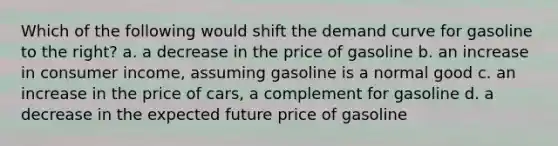 Which of the following would shift the demand curve for gasoline to the right? a. a decrease in the price of gasoline b. an increase in consumer income, assuming gasoline is a normal good c. an increase in the price of cars, a complement for gasoline d. a decrease in the expected future price of gasoline