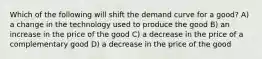 Which of the following will shift the demand curve for a good? A) a change in the technology used to produce the good B) an increase in the price of the good C) a decrease in the price of a complementary good D) a decrease in the price of the good