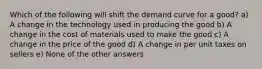 Which of the following will shift the demand curve for a good? a) A change in the technology used in producing the good b) A change in the cost of materials used to make the good c) A change in the price of the good d) A change in per unit taxes on sellers e) None of the other answers