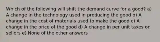 Which of the following will shift the demand curve for a good? a) A change in the technology used in producing the good b) A change in the cost of materials used to make the good c) A change in the price of the good d) A change in per unit taxes on sellers e) None of the other answers