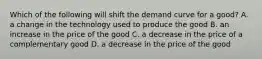 Which of the following will shift the demand curve for a good? A. a change in the technology used to produce the good B. an increase in the price of the good C. a decrease in the price of a complementary good D. a decrease in the price of the good