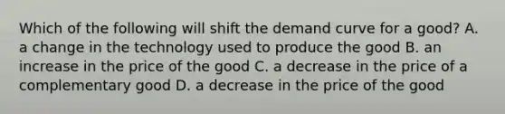 Which of the following will shift the demand curve for a good? A. a change in the technology used to produce the good B. an increase in the price of the good C. a decrease in the price of a complementary good D. a decrease in the price of the good