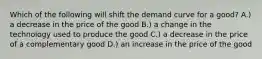 Which of the following will shift the demand curve for a good? A.) a decrease in the price of the good B.) a change in the technology used to produce the good C.) a decrease in the price of a complementary good D.) an increase in the price of the good