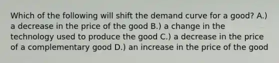 Which of the following will shift the demand curve for a good? A.) a decrease in the price of the good B.) a change in the technology used to produce the good C.) a decrease in the price of a complementary good D.) an increase in the price of the good