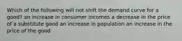 Which of the following will not shift the demand curve for a good? an increase in consumer incomes a decrease in the price of a substitute good an increase in population an increase in the price of the good