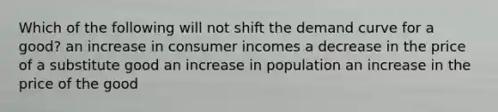 Which of the following will not shift the demand curve for a good? an increase in consumer incomes a decrease in the price of a substitute good an increase in population an increase in the price of the good