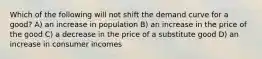 Which of the following will not shift the demand curve for a good? A) an increase in population B) an increase in the price of the good C) a decrease in the price of a substitute good D) an increase in consumer incomes