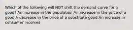 Which of the following will NOT shift the demand curve for a good? An increase in the population An increase in the price of a good A decrease in the price of a substitute good An increase in consumer incomes