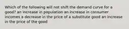 Which of the following will not shift the demand curve for a good? an increase in population an increase in consumer incomes a decrease in the price of a substitute good an increase in the price of the good