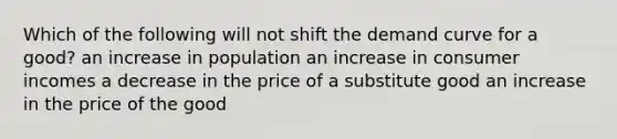 Which of the following will not shift the demand curve for a good? an increase in population an increase in consumer incomes a decrease in the price of a substitute good an increase in the price of the good