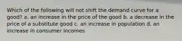 Which of the following will not shift the demand curve for a good? a. an increase in the price of the good b. a decrease in the price of a substitute good c. an increase in population d. an increase in consumer incomes