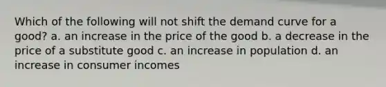 Which of the following will not shift the demand curve for a good? a. an increase in the price of the good b. a decrease in the price of a substitute good c. an increase in population d. an increase in consumer incomes