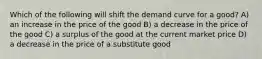 Which of the following will shift the demand curve for a good? A) an increase in the price of the good B) a decrease in the price of the good C) a surplus of the good at the current market price D) a decrease in the price of a substitute good