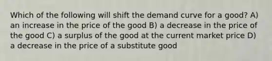 Which of the following will shift the demand curve for a good? A) an increase in the price of the good B) a decrease in the price of the good C) a surplus of the good at the current market price D) a decrease in the price of a substitute good