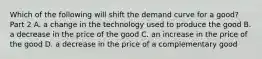 Which of the following will shift the demand curve for a​ good? Part 2 A. a change in the technology used to produce the good B. a decrease in the price of the good C. an increase in the price of the good D. a decrease in the price of a complementary good