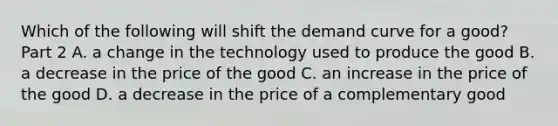 Which of the following will shift the demand curve for a​ good? Part 2 A. a change in the technology used to produce the good B. a decrease in the price of the good C. an increase in the price of the good D. a decrease in the price of a complementary good