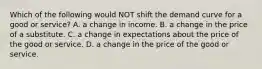 Which of the following would NOT shift the demand curve for a good or service? A. a change in income. B. a change in the price of a substitute. C. a change in expectations about the price of the good or service. D. a change in the price of the good or service.