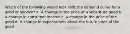 Which of the following would NOT shift the demand curve for a good or service? a. A change in the price of a substitute good b. A change in consumer income c. A change in the price of the good d. A change in expectations about the future price of the good