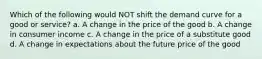 Which of the following would NOT shift the demand curve for a good or service? a. A change in the price of the good b. A change in consumer income c. A change in the price of a substitute good d. A change in expectations about the future price of the good