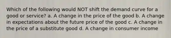 Which of the following would NOT shift the demand curve for a good or service? a. A change in the price of the good b. A change in expectations about the future price of the good c. A change in the price of a substitute good d. A change in consumer income