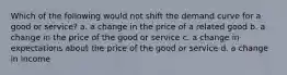 Which of the following would not shift the demand curve for a good or service? a. a change in the price of a related good b. a change in the price of the good or service c. a change in expectations about the price of the good or service d. a change in income