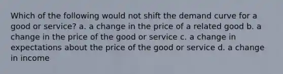 Which of the following would not shift the demand curve for a good or service? a. a change in the price of a related good b. a change in the price of the good or service c. a change in expectations about the price of the good or service d. a change in income