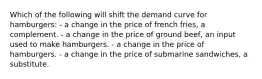 Which of the following will shift the demand curve for hamburgers: - a change in the price of french fries, a complement. - a change in the price of ground beef, an input used to make hamburgers. - a change in the price of hamburgers. - a change in the price of submarine sandwiches, a substitute.