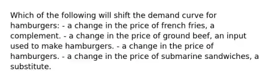 Which of the following will shift the demand curve for hamburgers: - a change in the price of french fries, a complement. - a change in the price of ground beef, an input used to make hamburgers. - a change in the price of hamburgers. - a change in the price of submarine sandwiches, a substitute.