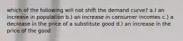 which of the following will not shift the demand curve? a.) an increase in population b.) an increase in consumer incomes c.) a decrease in the price of a substitute good d.) an increase in the price of the good