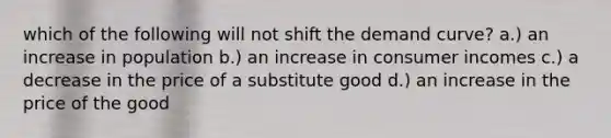 which of the following will not shift the demand curve? a.) an increase in population b.) an increase in consumer incomes c.) a decrease in the price of a substitute good d.) an increase in the price of the good