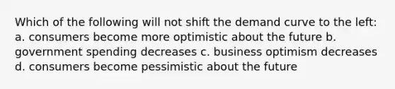 Which of the following will not shift the demand curve to the left: a. consumers become more optimistic about the future b. government spending decreases c. business optimism decreases d. consumers become pessimistic about the future