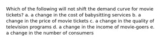 Which of the following will not shift the demand curve for movie tickets? a. a change in the cost of babysitting services b. a change in the price of movie tickets c. a change in the quality of television programs d. a change in the income of movie-goers e. a change in the number of consumers