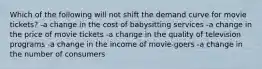 Which of the following will not shift the demand curve for movie tickets? -a change in the cost of babysitting services -a change in the price of movie tickets -a change in the quality of television programs -a change in the income of movie-goers -a change in the number of consumers