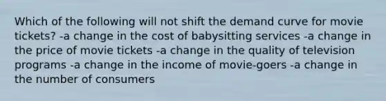 Which of the following will not shift the demand curve for movie tickets? -a change in the cost of babysitting services -a change in the price of movie tickets -a change in the quality of television programs -a change in the income of movie-goers -a change in the number of consumers