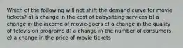 Which of the following will not shift the demand curve for movie tickets? a) a change in the cost of babysitting services b) a change in the income of movie-goers c) a change in the quality of television programs d) a change in the number of consumers e) a change in the price of movie tickets