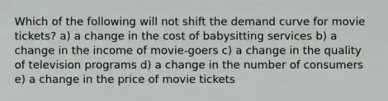 Which of the following will not shift the demand curve for movie tickets? a) a change in the cost of babysitting services b) a change in the income of movie-goers c) a change in the quality of television programs d) a change in the number of consumers e) a change in the price of movie tickets