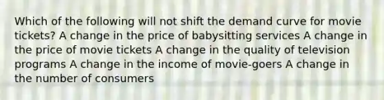 Which of the following will not shift the demand curve for movie tickets? A change in the price of babysitting services A change in the price of movie tickets A change in the quality of television programs A change in the income of movie-goers A change in the number of consumers