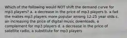 Which of the following would NOT shift the demand curve for mp3 players? a. a decrease in the price of mp3 players b. a fad the makes mp3 players more popular among 12-25 year olds c. an increasing the price of digital music downloads, a complement for mp3 players d. a decrease in the price of satellite radio, a substitute for mp3 players