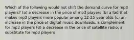 Which of the following would not shift the demand curve for mp3 players? (a) a decrease in the price of mp3 players (b) a fad that makes mp3 players more popular among 12-25 year olds (c) an increase in the price of digital music downloads, a complement for mp3 players (d) a decrease in the price of satellite radio, a substitute for mp3 players