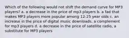 Which of the following would not shift the demand curve for MP3 players? a. a decrease in the price of mp3 players b. a fad that makes MP3 players more popular among 12-25 year olds c. an increase in the price of digital music downloads, a complement for mp3 players d. a decrease in the price of satellite radio, a substitute for MP3 players