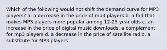 Which of the following would not shift the demand curve for MP3 players? a. a decrease in the price of mp3 players b. a fad that makes MP3 players more popular among 12-25 year olds c. an increase in the price of digital music downloads, a complement for mp3 players d. a decrease in the price of satellite radio, a substitute for MP3 players