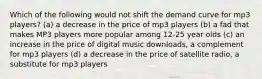 Which of the following would not shift the demand curve for mp3 players? (a) a decrease in the price of mp3 players (b) a fad that makes MP3 players more popular among 12-25 year olds (c) an increase in the price of digital music downloads, a complement for mp3 players (d) a decrease in the price of satellite radio, a substitute for mp3 players