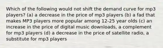 Which of the following would not shift the demand curve for mp3 players? (a) a decrease in the price of mp3 players (b) a fad that makes MP3 players more popular among 12-25 year olds (c) an increase in the price of digital music downloads, a complement for mp3 players (d) a decrease in the price of satellite radio, a substitute for mp3 players