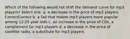 Which of the following would not shift the demand curve for mp3 players? Select one: a. a decrease in the price of mp3 players CorrectCorrect b. a fad that makes mp3 players more popular among 12-25 year olds c. an increase in the price of CDs, a complement for mp3 players d. a decrease in the price of satellite radio, a substitute for mp3 players