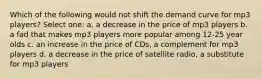 Which of the following would not shift the demand curve for mp3 players? Select one: a. a decrease in the price of mp3 players b. a fad that makes mp3 players more popular among 12-25 year olds c. an increase in the price of CDs, a complement for mp3 players d. a decrease in the price of satellite radio, a substitute for mp3 players