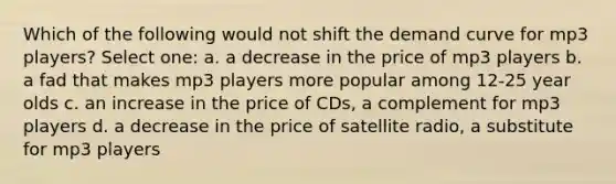 Which of the following would not shift the demand curve for mp3 players? Select one: a. a decrease in the price of mp3 players b. a fad that makes mp3 players more popular among 12-25 year olds c. an increase in the price of CDs, a complement for mp3 players d. a decrease in the price of satellite radio, a substitute for mp3 players