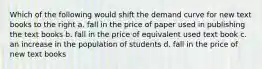 Which of the following would shift the demand curve for new text books to the right a. fall in the price of paper used in publishing the text books b. fall in the price of equivalent used text book c. an increase in the population of students d. fall in the price of new text books