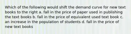 Which of the following would shift the demand curve for new text books to the right a. fall in the price of paper used in publishing the text books b. fall in the price of equivalent used text book c. an increase in the population of students d. fall in the price of new text books